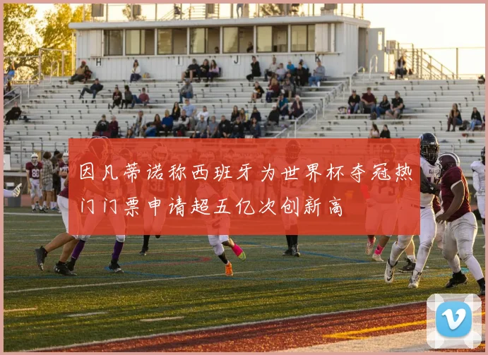 因凡蒂诺称西班牙为世界杯夺冠热门门票申请超五亿次创新高