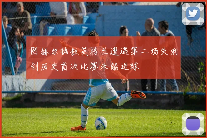 图赫尔执教英格兰遭遇第二场失利创历史首次比赛未能进球