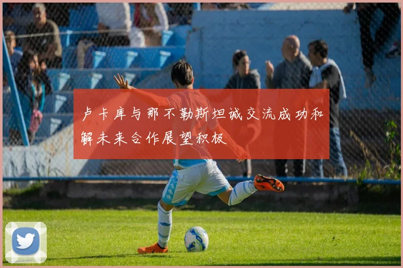 卢卡库与那不勒斯坦诚交流成功和解未来合作展望积极