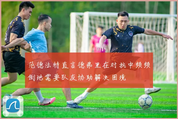 范德法特直言德弗里在对抗中频频倒地需要队友协助解决困境