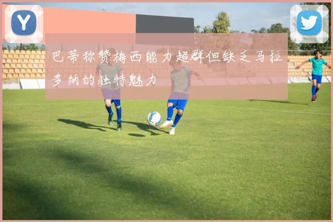 巴蒂称赞梅西能力超群但缺乏马拉多纳的独特魅力