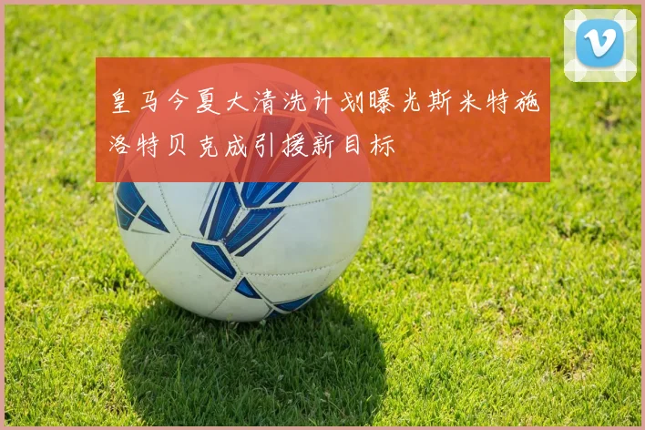 皇马今夏大清洗计划曝光斯米特施洛特贝克成引援新目标