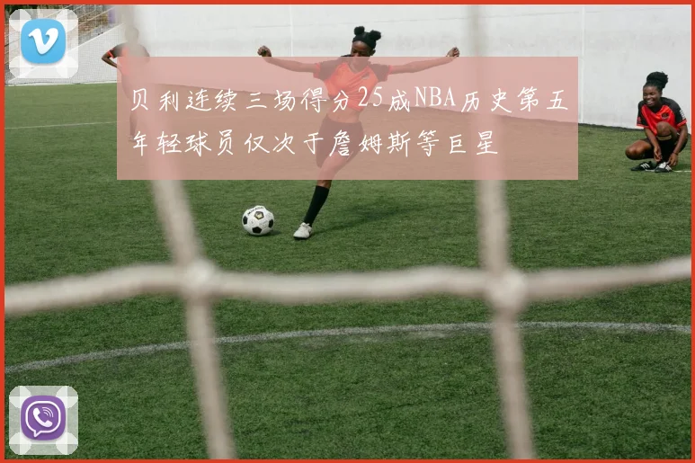 贝利连续三场得分25成NBA历史第五年轻球员仅次于詹姆斯等巨星