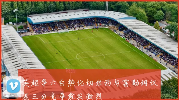 英超争六白热化切尔西与富勒姆仅差三分竞争愈发激烈