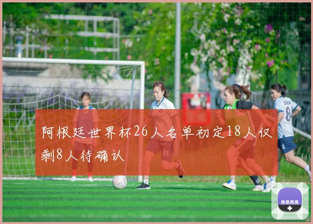 阿根廷世界杯26人名单初定18人仅剩8人待确认