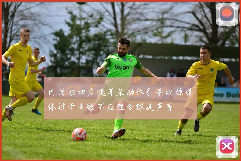 内马尔回应挠耳朵动作引争议称媒体过于夸张不应理会球迷声音