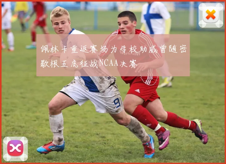佩林卡重返赛场为母校助威曾随密歇根五虎征战NCAA决赛