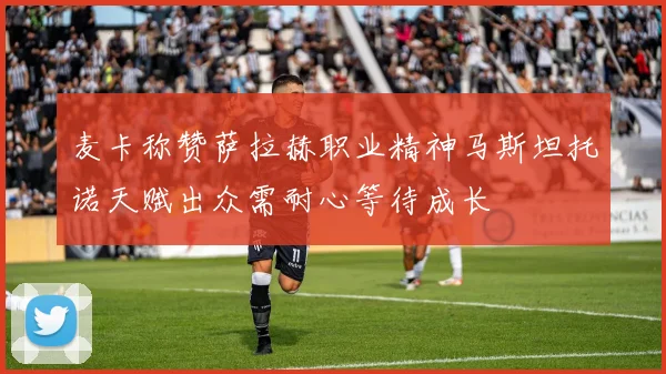 麦卡称赞萨拉赫职业精神马斯坦托诺天赋出众需耐心等待成长
