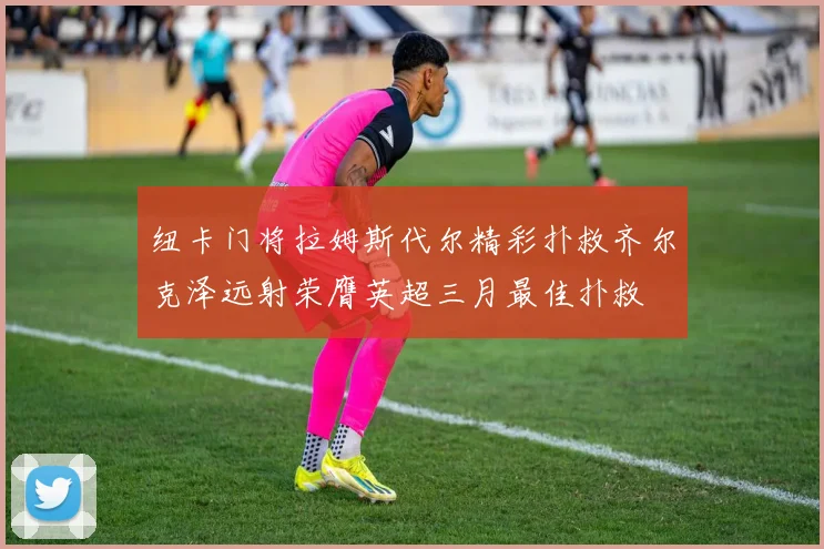 纽卡门将拉姆斯代尔精彩扑救齐尔克泽远射荣膺英超三月最佳扑救