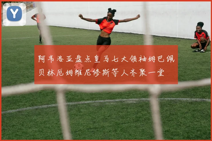阿韦洛亚盘点皇马七大领袖姆巴佩贝林厄姆维尼修斯等人齐聚一堂