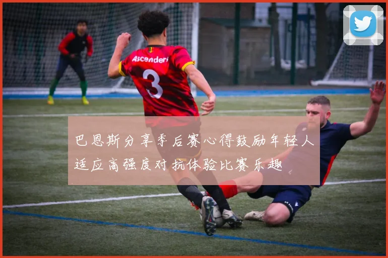 巴恩斯分享季后赛心得鼓励年轻人适应高强度对抗体验比赛乐趣