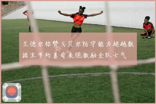兰德尔称赞戈贝尔防守能力超越数据末节约基奇表现激励全队士气