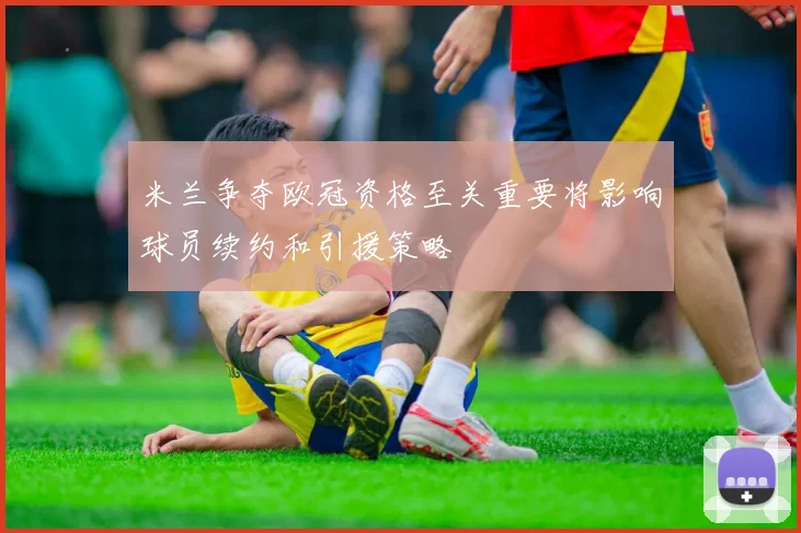 米兰争夺欧冠资格至关重要将影响球员续约和引援策略